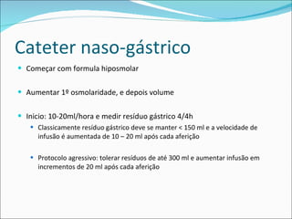 Cateter naso-gástrico Começar com formula hiposmolar Aumentar 1º osmolaridade, e depois volume Inicio: 10-20ml/hora e medir resíduo gástrico 4/4h Classicamente resíduo gástrico deve se manter < 150 ml e a velocidade de infusão é aumentada de 10 – 20 ml após cada aferição Protocolo agressivo: tolerar resíduos de até 300 ml e aumentar infusão em incrementos de 20 ml após cada aferição 