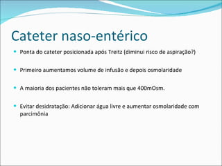 Cateter naso-entérico Ponta do cateter posicionada após Treitz (diminui risco de aspiração?) Primeiro aumentamos volume de infusão e depois osmolaridade A maioria dos pacientes não toleram mais que 400mOsm.  Evitar desidratação: Adicionar água livre e aumentar osmolaridade com parcimônia 