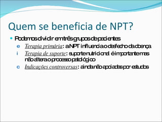 Quem se beneficia de NPT? Podemos dividir em três grupos de pacientes Terapia primária : a NPT influencia o desfecho da doença Terapia de suporte : suporte nutricional é importante mas não altera o processo patológico Indicações controversas : ainda não apoiadas por estudos  