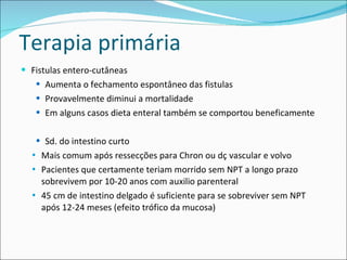 Terapia primária Fistulas entero-cutâneas Aumenta o fechamento espontâneo das fistulas Provavelmente diminui a mortalidade Em alguns casos dieta enteral também se comportou beneficamente Sd. do intestino curto Mais comum após ressecções para Chron ou dç vascular e volvo Pacientes que certamente teriam morrido sem NPT a longo prazo sobrevivem por 10-20 anos com auxilio parenteral 45 cm de intestino delgado é suficiente para se sobreviver sem NPT após 12-24 meses (efeito trófico da mucosa) 