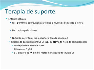 Terapia de suporte Enterite actínica NPT permite a sobrevivência até que a mucosa se cicatrize a injuria Ileo prolongado pós-op Nutrição parenteral pré-operatória (perda ponderal) Reservado para pcts com Ca GI sup. ou  com  alto risco de complicações: Perda ponderal recente > 10% Albumina < 3 g/dL 5-7 dias pré-op    diminui morbi-mortalidade da cirurgia GI 