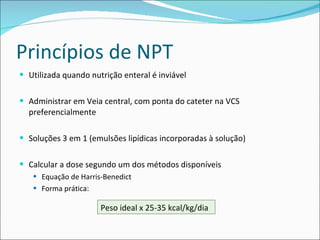 Princípios de NPT Utilizada quando nutrição enteral é inviável Administrar em Veia central, com ponta do cateter na VCS preferencialmente Soluções 3 em 1 (emulsões lipídicas incorporadas à solução) Calcular a dose segundo um dos métodos disponíveis Equação de Harris-Benedict Forma prática:  Peso ideal x 25-35 kcal/kg/dia 