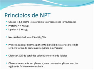 Princípios de NPT Glicose = 3.4 Kcal/g (é o carboidrato presente nas formulações) Proteína = 4 Kcal/g Lipídios = 9 Kcal/g Necessidade hídrica = 25 ml/Kg/dia Primeiro calcular quantos por cento do total de calorias oferecida será em forma de proteinas (seguindo 1,5 g/kg/dia) Oferecer 20% do total das calorias em forma de lipídios  Oferecer o restante em glicose e jamais aumentar glicose sem ter a glicemia finamente controlada 