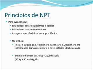 Princípios de NPT Para avançar a NPT:  Estabelecer controle glicêmico e lipídico Estabelecer controle eletrolítico Assegurar que não há sobrecarga volêmica Na prática:  Iniciar a infusão com 40 ml/hora e avançar em 20 ml/hora em incrementos diários até atingir o novel calórico ideal calculado Exemplo: homem de 70 kg = 2100 kcal/dia (70 kg x 30 kcal/kg/dia) 
