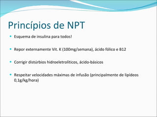 Princípios de NPT Esquema de insulina para todos! Repor externamente Vit. K (100mg/semana), ácido fólico e B12 Corrigir distúrbios hidroeletrolíticos, ácido-básicos Respeitar velocidades máximas de infusão (principalmente de lipídeos 0,1g/kg/hora) 