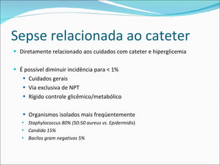 Sepse relacionada ao cateter Diretamente relacionado aos cuidados com cateter e hiperglicemia É possível diminuir incidência para < 1% Cuidados gerais Via exclusiva de NPT Rígido controle glicêmico/metabólico Organismos isolados mais freqüentemente Staphylococcus 80% (50:50 aureus vs. Epidermidis ) Candida 15% Bacilos gram negativos 5% 