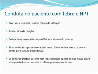 Conduta no paciente com febre e NPT Procurar e descartar outras fontes de infecção Avaliar sitio da punção Colher duas hemoculturas periféricas e através do cateter Se as culturas sugerirem o cateter como fonte: retirar acesso e enviar ponta para cultura quantitativa Se culturas afastam cateter mas febre persiste apesar de não haver outro sitio possível retirar cateter e cultura ponta (quantitativa) 
