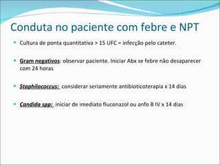 Conduta no paciente com febre e NPT Cultura de ponta quantitativa > 15 UFC = infecção pelo cateter.  Gram negativos : observar paciente. Iniciar Abx se febre não desaparecer com 24 horas Staphilococcus:  considerar seriamente antibioticoterapia x 14 dias Candida spp:  iniciar de imediato fluconazol ou anfo B IV x 14 dias 