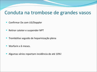 Conduta na trombose de grandes vasos Confirmar Dx com US/Doppler Retirar cateter e suspender NPT Trombólise seguido de heparinização plena Warfarin x 6 meses. Algumas séries reportam incidência de até 10%! 