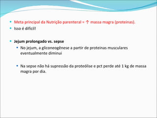 Meta principal da Nutrição parenteral = ↑ massa magra (proteinas).  Isso é difícil! Jejum prolongado vs. sepse No jejum, a gliconeogênese a partir de proteinas musculares eventualmente diminui Na sepse não há supressão da proteólise e pct perde até 1 kg de massa magra por dia.  