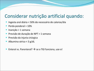 Considerar nutrição artificial quando: Ingesta oral diária < 50% do necessário de calorias/dia Perda ponderal > 10% Inanição > 1 semana Previsão de duração de NPT > 1 semana Previsão da injuria cirúrgica Albumina sérica < 3 g/dL Enteral vs. Parenteral?    se o TGI funciona, use-o! 