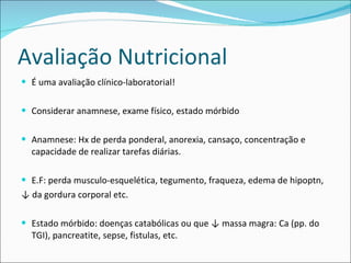 Avaliação Nutricional É uma avaliação clínico-laboratorial! Considerar anamnese, exame físico, estado mórbido Anamnese: Hx de perda ponderal, anorexia, cansaço, concentração e capacidade de realizar tarefas diárias. E.F: perda musculo-esquelética, tegumento, fraqueza, edema de hipoptn, ↓  da gordura corporal etc. Estado mórbido: doenças catabólicas ou que ↓ massa magra: Ca (pp. do TGI), pancreatite, sepse, fistulas, etc. 