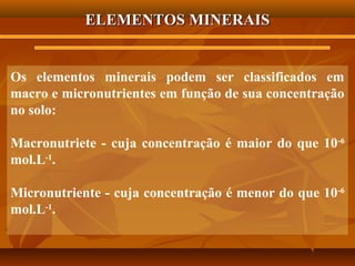 ELEMENTOS MINERAIS

Os elementos minerais podem ser classificados em
macro e micronutrientes em função de sua concentração
no solo:
Macronutriete - cuja concentração é maior do que 10-6
mol.L-1.
Micronutriente - cuja concentração é menor do que 10-6
mol.L-1.

 
