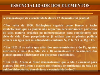 ESSENCIALIDADE DOS ELEMENTOS
A demonstração da essencialidade desses 17 elementos foi gradual.
Por volta de 1900, fisiologistas vegetais como Knope e Sachs
estabeleceram que as plantas não requerem necessariamente partículas
do solo, matéria orgânica ou microrganismos para completarem seu
ciclo de vida. Esses pesquisadores já sabiam que as plantas podiam
crescer em água com saís dissolvidos contendo N, P, K, S, Ca, Mg e Fe.
Em 1923 já se sabia que além dos macronutrientes e do Fe, quatro
nutrientes a mais (Cu, Mn, Zn e B) aumentavam o crescimento das
plantas quando adicionados em pequenas quantidades.
Em 1939, Arnon & Stout demonstraram que o Mo é essencial para
plantas. Em 1954, com o avanço das técnicas de purificação de sais e de
cultivo hidropônico, descobriu-se a essencialidade do Cl.

 