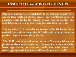 ESSENCIALIDADE DOS ELEMENTOS
Para se demonstrar a essencialidade do Ni, primeiro descobriu-se
que ele fazia parte da enzima urease (que transforma uréia em
amônia). Mais tarde, foi preciso provar que as plantas não
completavam seu ciclo produtivo na ausência desse nutriente.
No entanto, o Ni é requerido em concentrações tão baixas que o
conteúdo presente nas sementes já é suficiente para que as novas
plantas completem seu ciclo produtivo.
Em 1987 conseguiu-se demonstrar que o Ni é essencial para as
plantas cultivando-se cevada por três gerações em sua ausência.
Nesse experimento, as sementes produzidas pelas plantas da
terceira geração não foram mais viáveis (Brown et al., 1987).

 