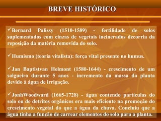 BREVE HISTÓRICO
Bernard Palissy (1510-1589) - fertilidade de solos
suplementados com cinzas de vegetais incinerados decorria da
reposição da matéria removida do solo.
Humismo (teoria vitalista): força vital presente no humus.
Jan Baptistvan Helmont (1580-1644) - crescimento de um
salgueiro durante 5 anos - incremento da massa da planta
devido à água de irrigação.
JonhWoodward (1665-1728) - água contendo partículas do
solo ou de detritos orgânicos era mais eficiente na promoção do
crescimento vegetal do que a água da chuva. Concluiu que a
água tinha a função de carrear elementos do solo para a planta.

 