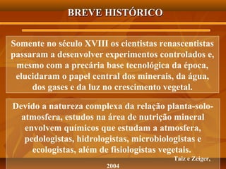 BREVE HISTÓRICO
Somente no século XVIII os cientistas renascentistas
passaram a desenvolver experimentos controlados e,
mesmo com a precária base tecnológica da época,
elucidaram o papel central dos minerais, da água,
dos gases e da luz no crescimento vegetal.
Devido a natureza complexa da relação planta-soloatmosfera, estudos na área de nutrição mineral
envolvem químicos que estudam a atmosfera,
pedologistas, hidrologistas, microbiologistas e
ecologistas, além de fisiologistas vegetais.
Taiz e Zeiger,
2004

 