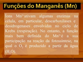 Íons Mn2+ativam algumas enzimas na
célula, em particular, descarboxilases e
desidrogenases envolvidas no ciclo de
Krebs (respiração). No entanto, a função
mais bem definida do Mn2+é a sua
participação na reação da fotossíntese, na
qual o O2 é produzido a partir da água
(H2O).

 