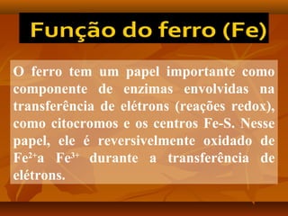 O ferro tem um papel importante como
componente de enzimas envolvidas na
transferência de elétrons (reações redox),
como citocromos e os centros Fe-S. Nesse
papel, ele é reversivelmente oxidado de
Fe2+a Fe3+ durante a transferência de
elétrons.

 