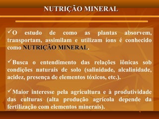 NUTRIÇÃO MINERAL
O estudo de como as plantas absorvem,
transportam, assimilam e utilizam íons é conhecido
como NUTRIÇÃO MINERAL.
MINERAL
Busca o entendimento das relações iônicas sob
condições naturais de solo (salinidade, alcalinidade,
acidez, presença de elementos tóxicos, etc.).
Maior interesse pela agricultura e à produtividade
das culturas (alta produção agrícola depende da
fertilização com elementos minerais).

 