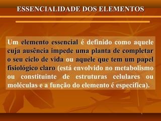 ESSENCIALIDADE DOS ELEMENTOS

Um elemento essencial é definido como aquele
cuja ausência impede uma planta de completar
o seu ciclo de vida ou aquele que tem um papel
fisiológico claro (está envolvido no metabolismo
ou constituinte de estruturas celulares ou
moléculas e a função do elemento é específica).

 