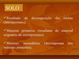 SOLO
Resultado da
(intemperismo);

decomposição

das

rochas

Minerais primários (resultante do material
originário do intemperismo);
Minerais secundários
minerais primários).

(decompostos

dos

 