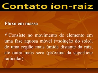 Fluxo em massa
Consiste no movimento do elemento em
uma fase aquosa móvel (=solução do solo),
de uma região mais úmida distante da raiz,
até outra mais seca (próxima da superfície
radicular).

 