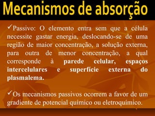 Passivo: O elemento entra sem que a célula
necessite gastar energia, deslocando-se de uma
região de maior concentração, a solução externa,
para outra de menor concentração, a qual
corresponde à parede celular, espaços
intercelulares e superfície externa do
plasmalema.
Os mecanismos passivos ocorrem a favor de um
gradiente de potencial químico ou eletroquímico.

 