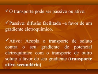 O transporte pode ser passivo ou ativo.
Passivo: difusão facilitada –a favor de um
gradiente eletroquímico.
Ativo: Acopla o transporte de soluto
contra o seu gradiente de potencial
eletroquímico com o transporte de outro
soluto a favor do seu gradiente (transporte
ativo secundário)

 