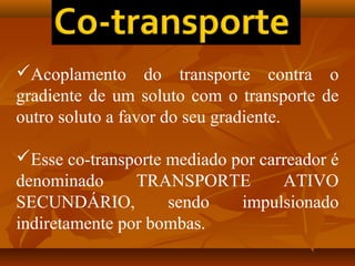 Acoplamento do transporte contra o
gradiente de um soluto com o transporte de
outro soluto a favor do seu gradiente.
Esse co-transporte mediado por carreador é
denominado
TRANSPORTE
ATIVO
SECUNDÁRIO,
sendo
impulsionado
indiretamente por bombas.

 