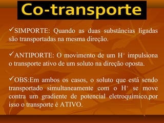 SIMPORTE: Quando as duas substâncias ligadas
são transportadas na mesma direção.
ANTIPORTE: O movimento de um H+ impulsiona
o transporte ativo de um soluto na direção oposta.
OBS:Em ambos os casos, o soluto que está sendo
transportado simultaneamente com o H+ se move
contra um gradiente de potencial eletroquímico,por
isso o transporte é ATIVO.

 
