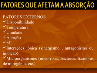FATORES EXTERNOS
Disponibilidade
Temperatura
Umidade
Aeração
pH
Interações iônica (sinergismo , antagonismo ou
inibição)
Microorganismos (micorrizas, bactérias fixadoras
de nitrogênio, etc.)

 