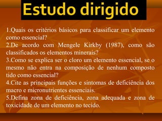 1.Quais os critérios básicos para classificar um elemento
como essencial?
2.De acordo com Mengele Kirkby (1987), como são
classificados os elementos minerais?
3.Como se explica ser o cloro um elemento essencial, se o
mesmo não entra na composição de nenhum composto
tido como essencial?
4.Cite as principais funções e sintomas de deficiência dos
macro e micronutrientes essenciais.
5.Defina zona de deficiência, zona adequada e zona de
toxicidade de um elemento no tecido.

 