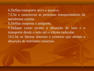 6.Defina transporte ativo e passivo.
7.Cite e caracterize as proteínas transportadoras da
membrana celular.
8.Defina simporte e antiporte.
9.Indique como ocorre a absorção de íons e o
transporte desde o solo até o xilema radicular.
10.Cite os fatores internos e externos que afetam a
absorção de nutrientes minerais.

 