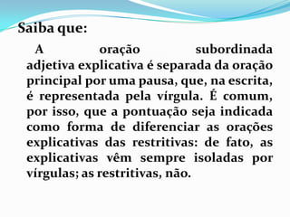 Saiba que:
A oração subordinada
adjetiva explicativa é separada da oração
principal por uma pausa, que, na escrita,
é representada pela vírgula. É comum,
por isso, que a pontuação seja indicada
como forma de diferenciar as orações
explicativas das restritivas: de fato, as
explicativas vêm sempre isoladas por
vírgulas; as restritivas, não.
 