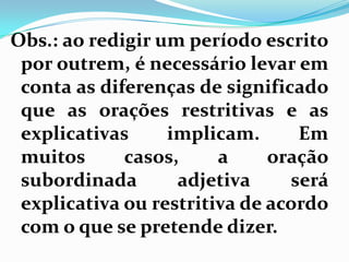 Obs.: ao redigir um período escrito
por outrem, é necessário levar em
conta as diferenças de significado
que as orações restritivas e as
explicativas implicam. Em
muitos casos, a oração
subordinada adjetiva será
explicativa ou restritiva de acordo
com o que se pretende dizer.
 