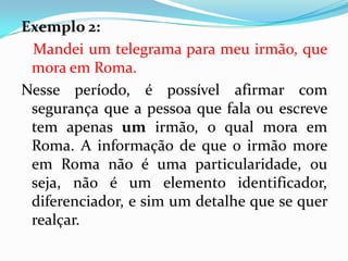 Exemplo 2:
Mandei um telegrama para meu irmão, que
mora em Roma.
Nesse período, é possível afirmar com
segurança que a pessoa que fala ou escreve
tem apenas um irmão, o qual mora em
Roma. A informação de que o irmão more
em Roma não é uma particularidade, ou
seja, não é um elemento identificador,
diferenciador, e sim um detalhe que se quer
realçar.
 