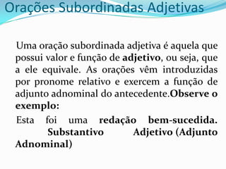 Orações Subordinadas Adjetivas
Uma oração subordinada adjetiva é aquela que
possui valor e função de adjetivo, ou seja, que
a ele equivale. As orações vêm introduzidas
por pronome relativo e exercem a função de
adjunto adnominal do antecedente.Observe o
exemplo:
Esta foi uma redação bem-sucedida.
Substantivo Adjetivo (Adjunto
Adnominal)
 