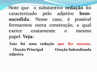 Note que o substantivo redação foi
caracterizado pelo adjetivo bem-
sucedida. Nesse caso, é possível
formarmos outra construção, a qual
exerce exatamente o mesmo
papel. Veja:
Esta foi uma redação que fez sucesso.
Oração Principal Oração Subordinada
Adjetiva
 