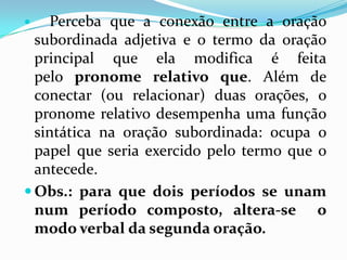  Perceba que a conexão entre a oração
subordinada adjetiva e o termo da oração
principal que ela modifica é feita
pelo pronome relativo que. Além de
conectar (ou relacionar) duas orações, o
pronome relativo desempenha uma função
sintática na oração subordinada: ocupa o
papel que seria exercido pelo termo que o
antecede.
 Obs.: para que dois períodos se unam
num período composto, altera-se o
modo verbal da segunda oração.
 