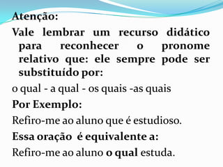 Atenção:
Vale lembrar um recurso didático
para reconhecer o pronome
relativo que: ele sempre pode ser
substituído por:
o qual - a qual - os quais -as quais
Por Exemplo:
Refiro-me ao aluno que é estudioso.
Essa oração é equivalente a:
Refiro-me ao aluno o qual estuda.
 