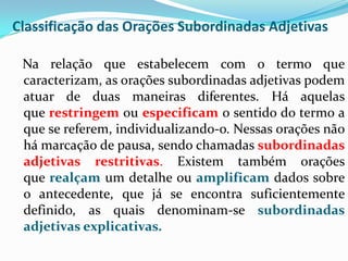 Classificação das Orações Subordinadas Adjetivas
Na relação que estabelecem com o termo que
caracterizam, as orações subordinadas adjetivas podem
atuar de duas maneiras diferentes. Há aquelas
que restringem ou especificam o sentido do termo a
que se referem, individualizando-o. Nessas orações não
há marcação de pausa, sendo chamadas subordinadas
adjetivas restritivas. Existem também orações
que realçam um detalhe ou amplificam dados sobre
o antecedente, que já se encontra suficientemente
definido, as quais denominam-se subordinadas
adjetivas explicativas.
 