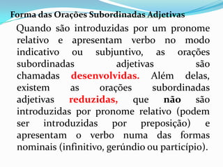 Forma das Orações Subordinadas Adjetivas
Quando são introduzidas por um pronome
relativo e apresentam verbo no modo
indicativo ou subjuntivo, as orações
subordinadas adjetivas são
chamadas desenvolvidas. Além delas,
existem as orações subordinadas
adjetivas reduzidas, que não são
introduzidas por pronome relativo (podem
ser introduzidas por preposição) e
apresentam o verbo numa das formas
nominais (infinitivo, gerúndio ou particípio).
 