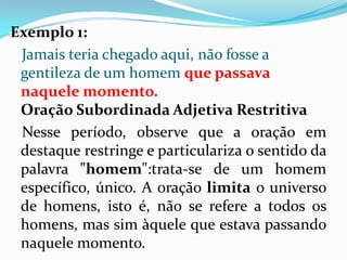 Exemplo 1:
Jamais teria chegado aqui, não fosse a
gentileza de um homem que passava
naquele momento.
Oração Subordinada Adjetiva Restritiva
Nesse período, observe que a oração em
destaque restringe e particulariza o sentido da
palavra "homem":trata-se de um homem
específico, único. A oração limita o universo
de homens, isto é, não se refere a todos os
homens, mas sim àquele que estava passando
naquele momento.
 
