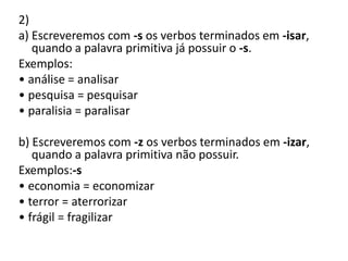 2)
a) Escreveremos com -s os verbos terminados em -isar,
quando a palavra primitiva já possuir o -s.
Exemplos:
• análise = analisar
• pesquisa = pesquisar
• paralisia = paralisar
b) Escreveremos com -z os verbos terminados em -izar,
quando a palavra primitiva não possuir.
Exemplos:-s
• economia = economizar
• terror = aterrorizar
• frágil = fragilizar
 