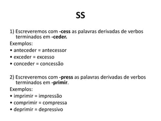 SS
1) Escreveremos com -cess as palavras derivadas de verbos
terminados em -ceder.
Exemplos:
• anteceder = antecessor
• exceder = excesso
• conceder = concessão
2) Escreveremos com -press as palavras derivadas de verbos
terminados em -primir.
Exemplos:
• imprimir = impressão
• comprimir = compressa
• deprimir = depressivo
 
