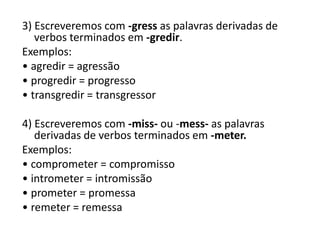 3) Escreveremos com -gress as palavras derivadas de
verbos terminados em -gredir.
Exemplos:
• agredir = agressão
• progredir = progresso
• transgredir = transgressor
4) Escreveremos com -miss- ou -mess- as palavras
derivadas de verbos terminados em -meter.
Exemplos:
• comprometer = compromisso
• intrometer = intromissão
• prometer = promessa
• remeter = remessa
 