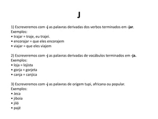 J
1) Escreveremos com -j as palavras derivadas dos verbos terminados em -jar.
Exemplos:
• trajar = traje, eu trajei.
• encorajar = que eles encorajem
• viajar = que eles viajem
2) Escreveremos com -j as palavras derivadas de vocábulos terminados em -ja.
Exemplos:
• loja = lojista
• gorja = gorjeta
• canja = canjica
3) Escreveremos com -j as palavras de origem tupi, africana ou popular.
Exemplos:
• Jeca
• jiboia
• jiló
• pajé
 