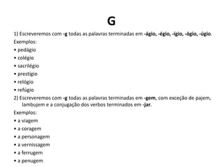 G
1) Escreveremos com -g todas as palavras terminadas em -ágio, -égio, -ígio, -ógio, -úgio.
Exemplos:
• pedágio
• colégio
• sacrilégio
• prestígio
• relógio
• refúgio
2) Escreveremos com -g todas as palavras terminadas em -gem, com exceção de pajem,
lambujem e a conjugação dos verbos terminados em -jar.
Exemplos:
• a viagem
• a coragem
• a personagem
• a vernissagem
• a ferrugem
• a penugem
 
