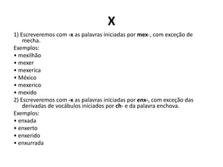 X
1) Escreveremos com -x as palavras iniciadas por mex-, com exceção de
mecha.
Exemplos:
• mexilhão
• mexer
• mexerica
• México
• mexerico
• mexido
2) Escreveremos com -x as palavras iniciadas por enx-, com exceção das
derivadas de vocábulos iniciados por ch- e da palavra enchova.
Exemplos:
• enxada
• enxerto
• enxerido
• enxurrada
 